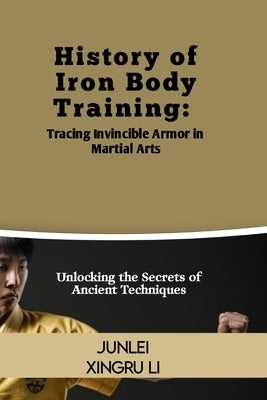 History of Iron Body Training: Tracing Invincible Armor in Martial Arts: Unlocking the Secrets of Ancient Techniques by Xingru Li, Junlei