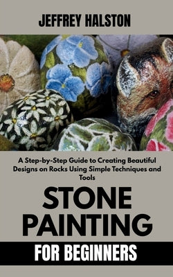 Stone Painting for Beginners: A Step-by-Step Guide to Creating Beautiful Designs on Rocks Using Simple Techniques and Tools by Halston, Jeffrey