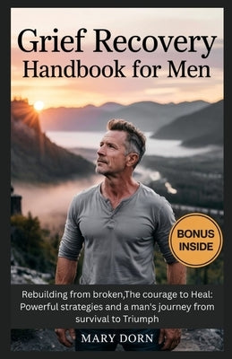 Grief Recovery Handbook for Men: Rebuilding from broken, The courage to Heal: Powerful strategies and a man's journey from survival to Triumph by Dorn, Mary