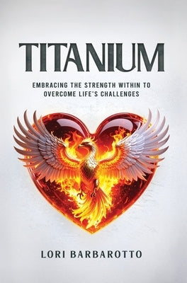 Titanium: Embracing the Strength Within to Overcome Life's Challenges by Barbarotto, Lori