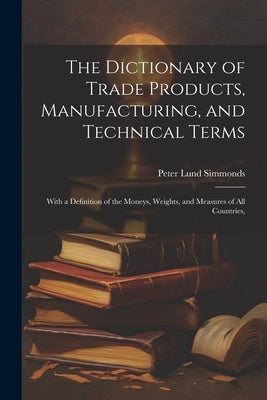 The Dictionary of Trade Products, Manufacturing, and Technical Terms: With a Definition of the Moneys, Weights, and Measures of All Countries, by Simmonds, Peter Lund