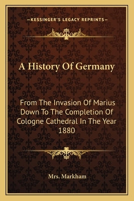 A History Of Germany: From The Invasion Of Marius Down To The Completion Of Cologne Cathedral In The Year 1880 by Markham