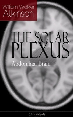 The Solar Plexus - Abdominal Brain: From the American Pioneer of the New Thought Movement, Known for Practical Mental Influence, the Secret of Success by Atkinson, William Walker