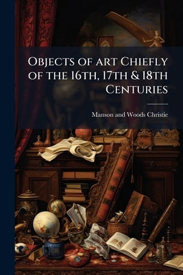Objects of art Chiefly of the 16th, 17th & 18th Centuries by Christie, Manson and Woods