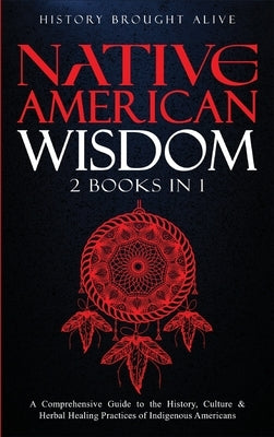 Native American Wisdom: A Comprehensive Guide to The History, Culture & Herbal Healing Practices of Indigenous Americans: (2 Books in 1) by Alive, History Brought