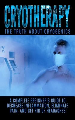 Cryotherapy: The Truth About Cryogenics: A Complete Beginner's Guide to Decrease Inflammation, Eliminate Pain, And Get Rid of Heada by Hendrix, Arnold