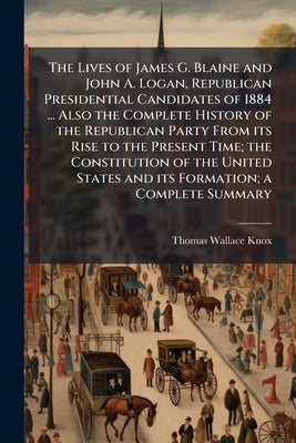 The Lives of James G. Blaine and John A. Logan, Republican Presidential Candidates of 1884 ... Also the Complete History of the Republican Party From by Knox, Thomas Wallace