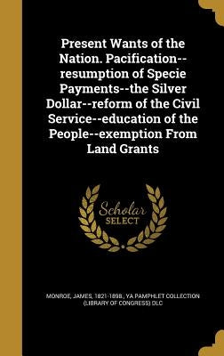 Present Wants of the Nation. Pacification--resumption of Specie Payments--the Silver Dollar--reform of the Civil Service--education of the People--exe by Monroe, James 1821-1898