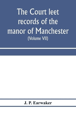 The Court leet records of the manor of Manchester, from the year 1552 to the year 1686, and from the year 1731 to the year 1846 (Volume VII) From the by P. Earwaker, J.