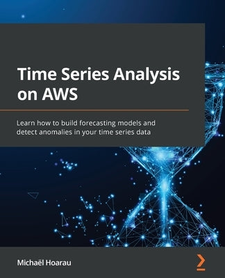 Time Series Analysis on AWS: Learn how to build forecasting models and detect anomalies in your time series data by Hoarau, Michaël