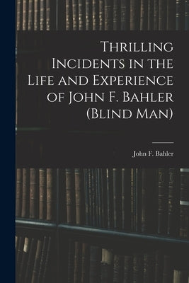 Thrilling Incidents in the Life and Experience of John F. Bahler (Blind Man) by Bahler, John F.