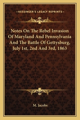 Notes on the Rebel Invasion of Maryland and Pennsylvania and the Battle of Gettysburg, July 1st, 2nd and 3rd, 1863 by Jacobs, M.