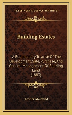 Building Estates: A Rudimentary Treatise Of The Development, Sale, Purchase, And General Management Of Building Land (1883) by Maitland, Fowler