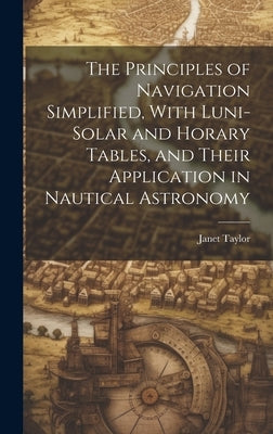 The Principles of Navigation Simplified, With Luni-Solar and Horary Tables, and Their Application in Nautical Astronomy by Taylor, Janet