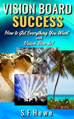 Vision Board Success: How to Get Everything You Want with Vision Boards! by Howe, S. F.