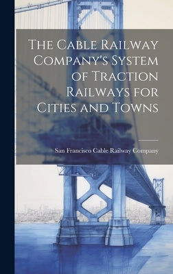 The Cable Railway Company's System of Traction Railways for Cities and Towns by Cable Railway Company, San Francisco