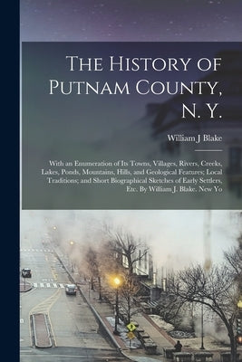 The History of Putnam County, N. Y.; With an Enumeration of its Towns, Villages, Rivers, Creeks, Lakes, Ponds, Mountains, Hills, and Geological Featur by Blake, William J.