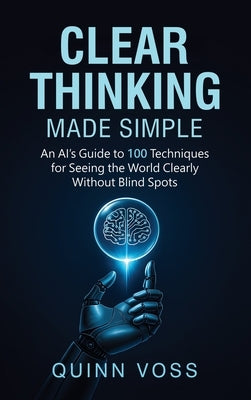 Clear Thinking Made Simple: An AI's Guide to 100 Techniques for Seeing the World Clearly Without Blind Spots by Voss, Quinn
