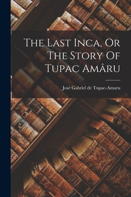 The Last Inca, Or The Story Of Tupac Amâru by José Gabriel de Tupac-Amaru