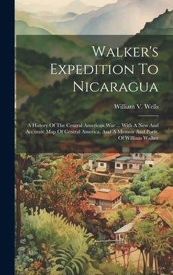 Walker's Expedition To Nicaragua: A History Of The Central American War ... With A New And Accurate Map Of Central America, And A Memoir And Portr. Of by Wells, William V.