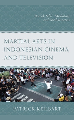 Martial Arts in Indonesian Cinema and Television: Pencak Silat, Mediation, and Mediatization by Keilbart, Patrick