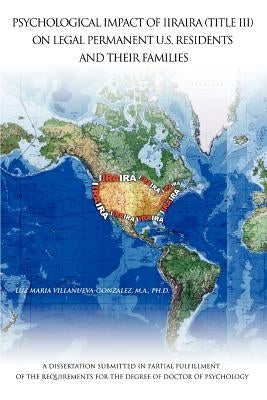 Psychological Impact of Iiraira (Title III) on Legal Permanent U.S. Residents and Their Families: A Dissertation Submitted in Partial Fulfillment of T by Villanueva-Gonzalez Ph. D., Luz Maria