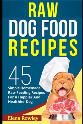 Raw Dog Food Recipes: 45 Simple Homemade Raw Feeding Recipes For A Happier And Healthier Dog by Rowley, Elena