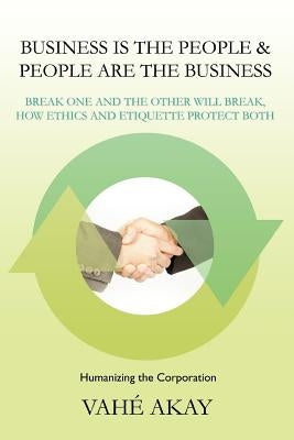 Business Is the People & People Are the Business: Break One and the Other Will Break, How Ethics and Etiquette Protect Both by Akay, Vahe