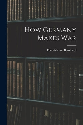 How Germany Makes War by Bernhardi, Friedrich Von