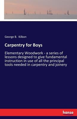 Carpentry for Boys: Elementary Woodwork - a series of lessons designed to give fundamental instruction in use of all the principal tools n by Kilbon, George B.