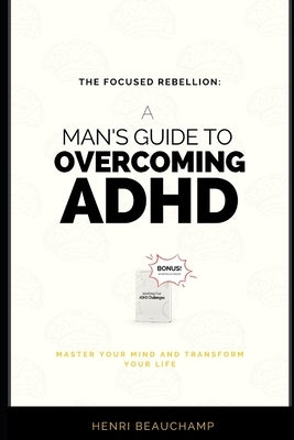 The Focused Rebellion: A Man's Guide to Overcoming ADHD: Master Your Mind and Transform Your Life by Beauchamp, Henri