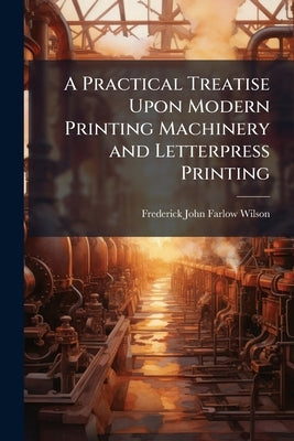 A Practical Treatise Upon Modern Printing Machinery and Letterpress Printing by Wilson, Frederick John Farlow