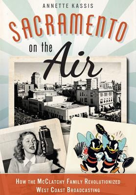 Sacramento on the Air:: How the McClatchy Family Revolutionized West Coast Broadcasting by Kassis, Annette