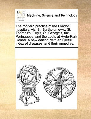 The Modern Practice of the London Hospitals: Viz. St. Bartholomew's, St. Thomas's, Guy's, St. George's, the Portuguese, and the Lock, at Hyde-Park Cor by Multiple Contributors