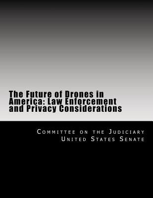 The Future of Drones in America: Law Enforcement and Privacy Considerations by United States Senate, Committee on the J