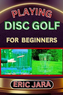 Playing Disc Golf for Beginners: Complete Procedural Melody Guide To Understand, Learn And Master How To Play Disc Golf Like A Pro Even With No Former by Jara, Eric