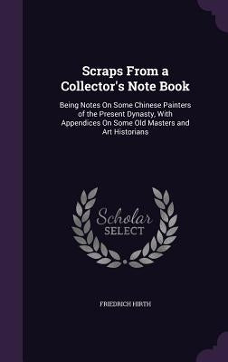 Scraps From a Collector's Note Book: Being Notes On Some Chinese Painters of the Present Dynasty, With Appendices On Some Old Masters and Art Historia by Hirth, Friedrich