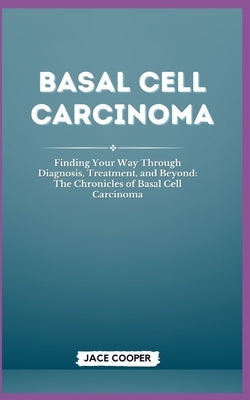 Basal Cell Carcinoma: Finding Your Way Through Diagnosis, Treatment, and Beyond: The Chronicles of Basal Cell Carcinoma by Cooper, Jace
