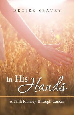 In His Hands: A Faith Journey Through Cancer by Seavey, Denise