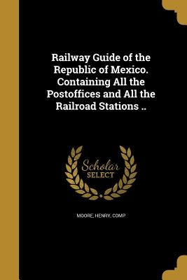Railway Guide of the Republic of Mexico. Containing All the Postoffices and All the Railroad Stations .. by Moore, Henry Comp