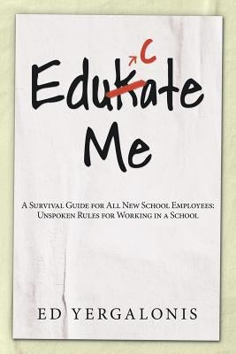 EduKate Me: A Survival Guide for All New School Employees: Unspoken Rules for Working in a School by Yergalonis, Ed