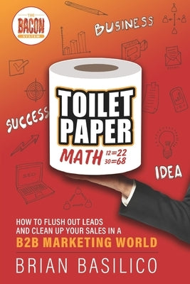 Toilet Paper Math: How To Flush Out Leads and Clean Up Sales in a B2b Marketing World by Basilico, Brian