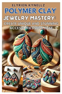 Polymer Clay Jewelry Mastery: Create Unique and Stunning Accessories with Ease: A Beginner-To-Expert Guide with Five Inspiring Projects to Craft Bea by Kynellz, Elyrien