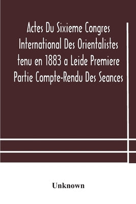 Actes Du Sixieme Congres International Des Orientalistes Tenu En 1883 A Leide Premiere Partie Compte-Rendu Des Seances by Unknown