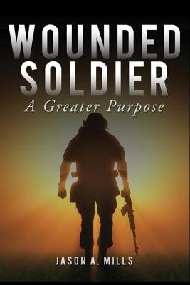 Wounded Soldier: A Greater Purpose by Mills, Jason