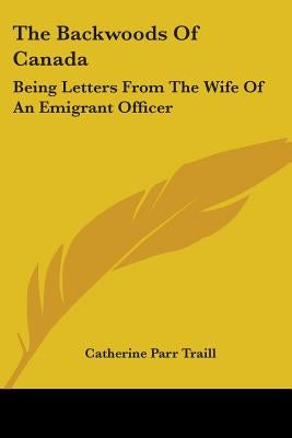 The Backwoods Of Canada: Being Letters From The Wife Of An Emigrant Officer by Traill, Catherine Parr