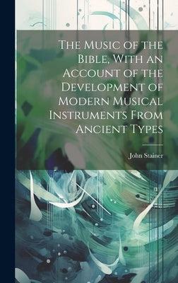 The Music of the Bible, With an Account of the Development of Modern Musical Instruments From Ancient Types by Stainer, John