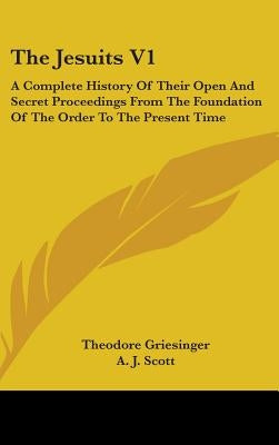 The Jesuits V1: A Complete History Of Their Open And Secret Proceedings From The Foundation Of The Order To The Present Time by Griesinger, Theodore