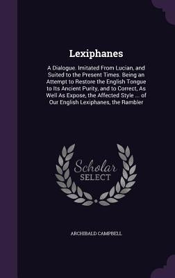 Lexiphanes: A Dialogue. Imitated From Lucian, and Suited to the Present Times. Being an Attempt to Restore the English Tongue to I by Campbell, Archibald