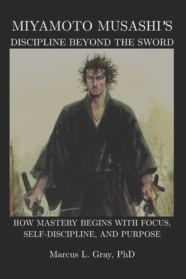 Miyamoto Musashi's Discipline Beyond the Sword: How Mastery Begins With Focus, Self-Discipline, and Purpose by Gray, Marcus L.